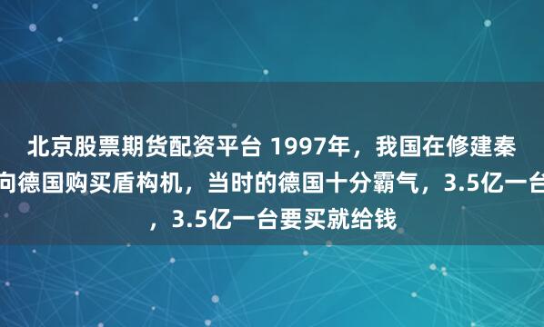 北京股票期货配资平台 1997年，我国在修建秦岭隧道时，向德国购买盾构机，当时的德国十分霸气，3.5亿一台要买就给钱
