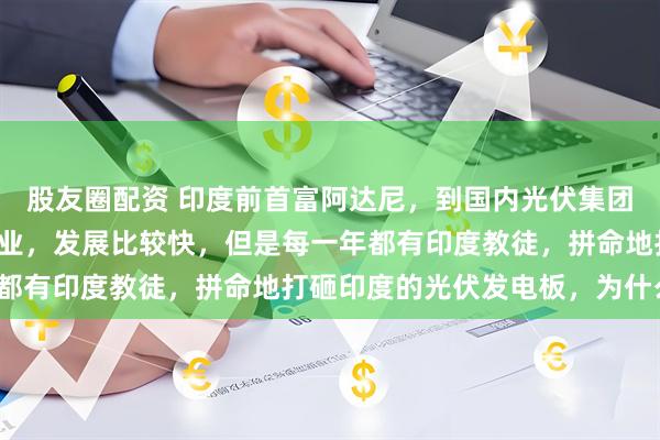 股友圈配资 印度前首富阿达尼，到国内光伏集团谈生意！印度的光伏产业，发展比较快，但是每一年都有印度教徒，拼命地打砸印度的光伏发电板，为什么？