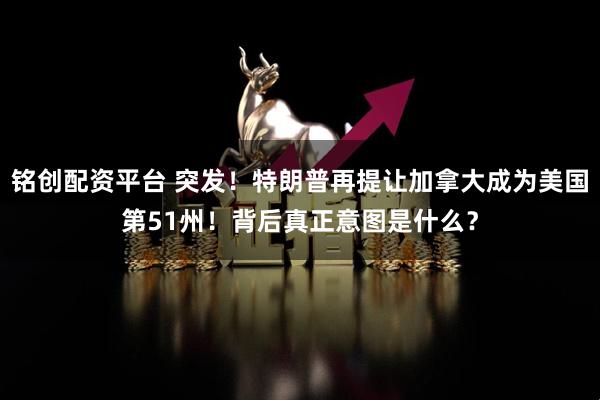 铭创配资平台 突发！特朗普再提让加拿大成为美国第51州！背后真正意图是什么？