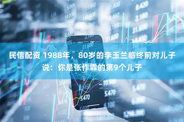 民信配资 1988年，80岁的李玉兰临终前对儿子说：你是张作霖的第9个儿子