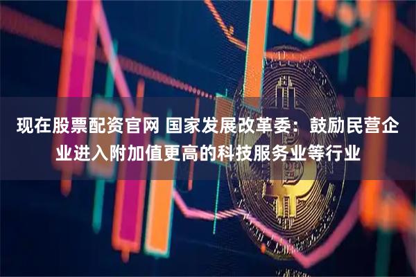 现在股票配资官网 国家发展改革委：鼓励民营企业进入附加值更高的科技服务业等行业