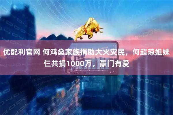 优配利官网 何鸿燊家族捐助大火灾民，何超琼姐妹仨共捐1000万，豪门有爱