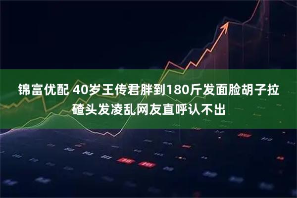 锦富优配 40岁王传君胖到180斤发面脸胡子拉碴头发凌乱网友直呼认不出