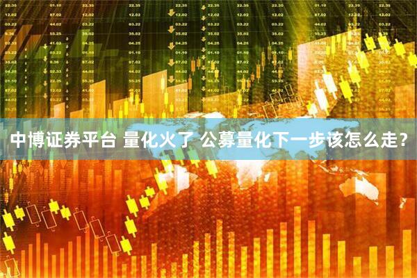 中博证券平台 量化火了 公募量化下一步该怎么走？