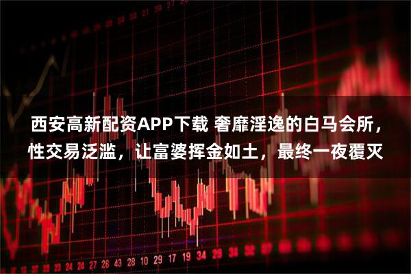 西安高新配资APP下载 奢靡淫逸的白马会所，性交易泛滥，让富婆挥金如土，最终一夜覆灭