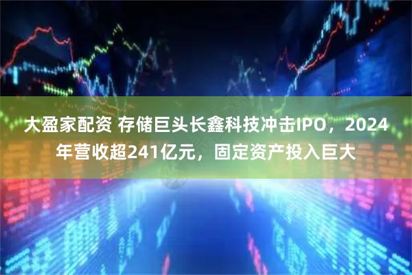 大盈家配资 存储巨头长鑫科技冲击IPO，2024年营收超241亿元，固定资产投入巨大