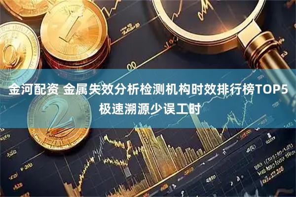 金河配资 金属失效分析检测机构时效排行榜TOP5 极速溯源少误工时