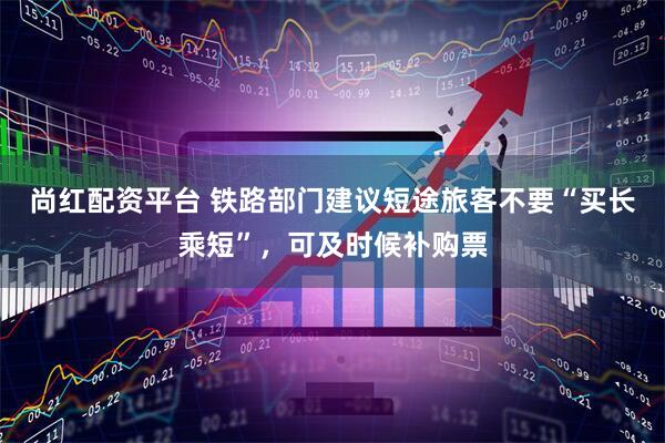 尚红配资平台 铁路部门建议短途旅客不要“买长乘短”，可及时候补购票