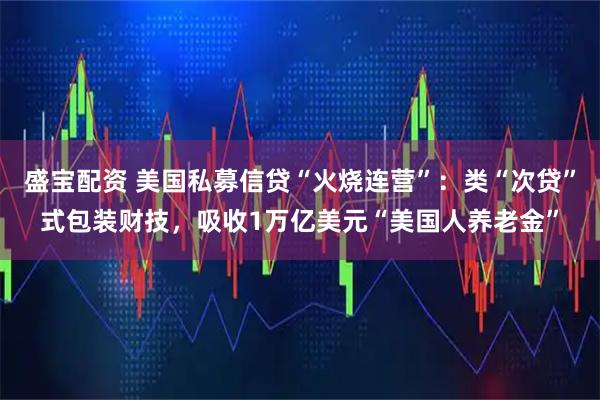 盛宝配资 美国私募信贷“火烧连营”：类“次贷”式包装财技，吸收1万亿美元“美国人养老金”