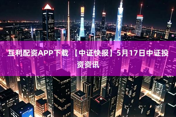 互利配资APP下载 【中证快报】5月17日中证投资资讯