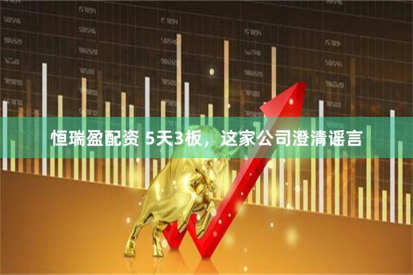 恒瑞盈配资 5天3板，这家公司澄清谣言