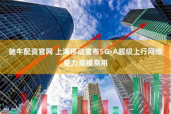 驰牛配资官网 上海移动宣布5G-A超级上行网络能力规模商用