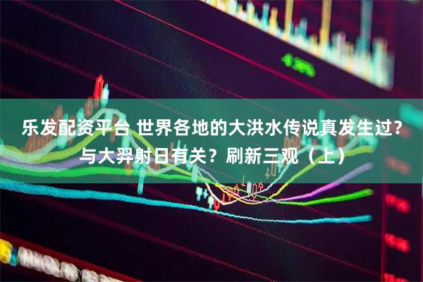 乐发配资平台 世界各地的大洪水传说真发生过？与大羿射日有关？刷新三观（上）