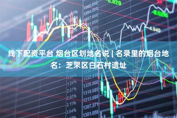 线下配资平台 烟台区划地名说 | 名录里的烟台地名：芝罘区白石村遗址