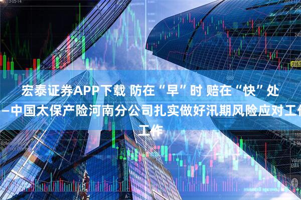 宏泰证券APP下载 防在“早”时 赔在“快”处——中国太保产险河南分公司扎实做好汛期风险应对工作