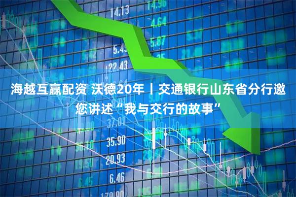 海越互赢配资 沃德20年丨交通银行山东省分行邀您讲述“我与交行的故事”